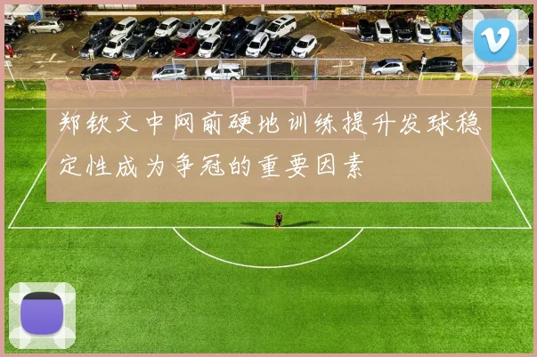 郑钦文中网前硬地训练提升发球稳定性成为争冠的重要因素