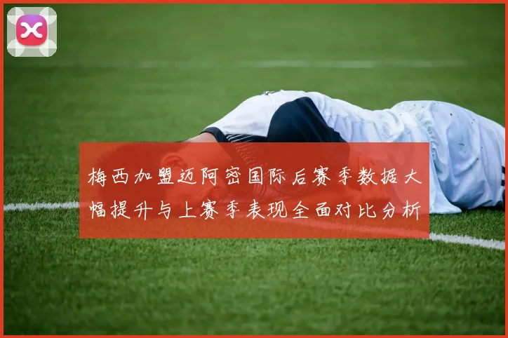 梅西加盟迈阿密国际后赛季数据大幅提升与上赛季表现全面对比分析