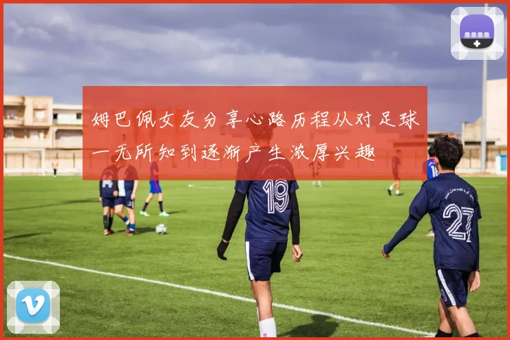 姆巴佩女友分享心路历程从对足球一无所知到逐渐产生浓厚兴趣