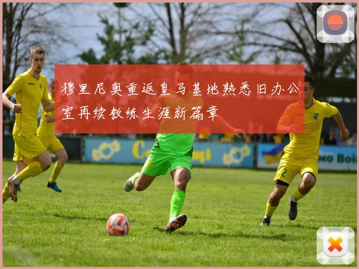 穆里尼奥重返皇马基地熟悉旧办公室再续教练生涯新篇章