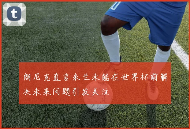 朗尼克直言米兰未能在世界杯前解决未来问题引发关注