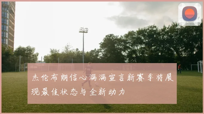 杰伦布朗信心满满宣言新赛季将展现最佳状态与全新动力