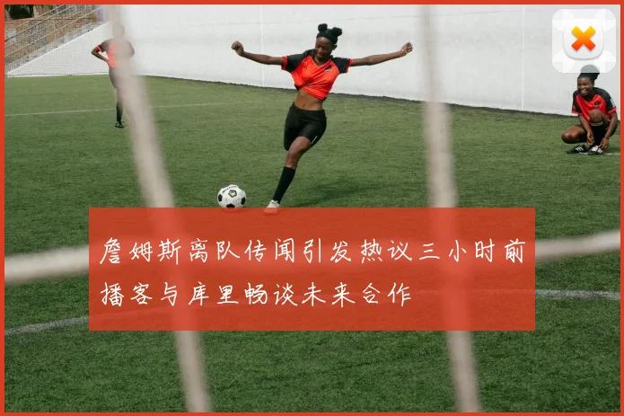 詹姆斯离队传闻引发热议三小时前播客与库里畅谈未来合作