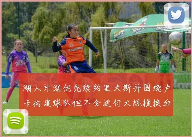 湖人计划优先续约里夫斯并围绕卢卡构建球队但不会进行大规模换血