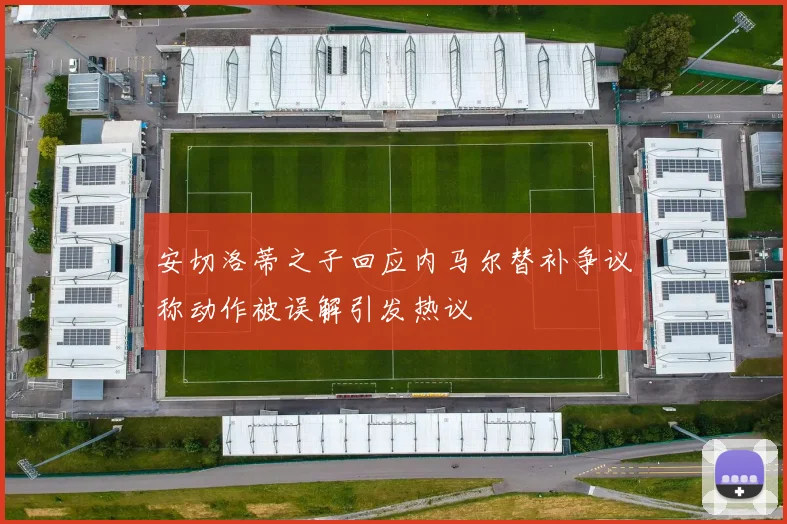 安切洛蒂之子回应内马尔替补争议称动作被误解引发热议