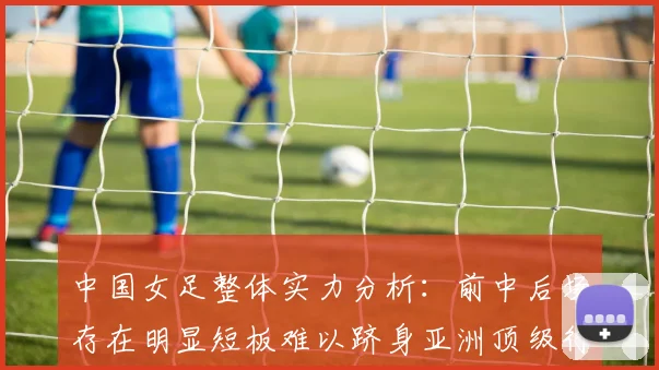 中国女足整体实力分析：前中后场存在明显短板难以跻身亚洲顶级行列