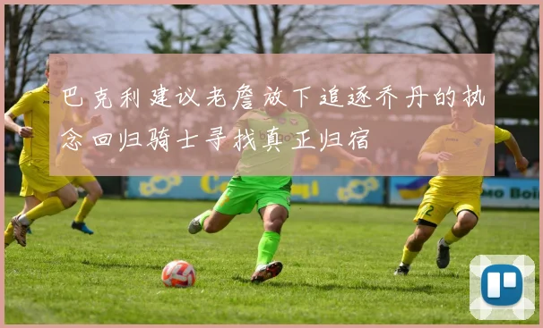 巴克利建议老詹放下追逐乔丹的执念回归骑士寻找真正归宿