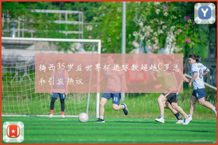 梅西35岁后世界杯进球数超越C罗总和引发热议