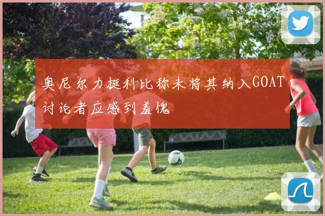 奥尼尔力挺科比称未将其纳入GOAT讨论者应感到羞愧