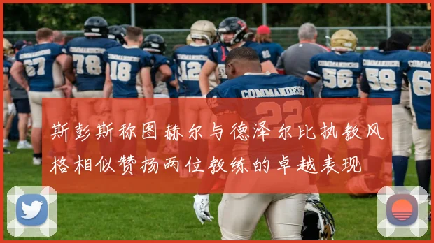 斯彭斯称图赫尔与德泽尔比执教风格相似赞扬两位教练的卓越表现