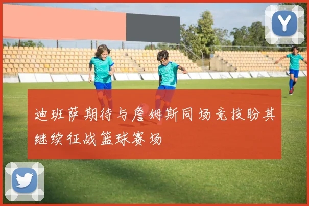 迪班萨期待与詹姆斯同场竞技盼其继续征战篮球赛场